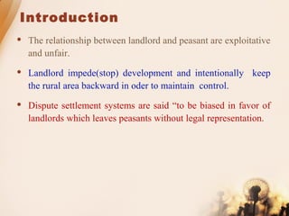 Introduction
 The relationship between landlord and peasant are exploitative
and unfair.
 Landlord impede(stop) development and intentionally keep
the rural area backward in oder to maintain control.
 Dispute settlement systems are said “to be biased in favor of
landlords which leaves peasants without legal representation.
 