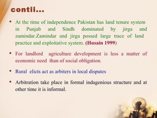 contii...
 At the time of independence Pakistan has land tenure system
in Punjab and Sindh dominated by jirga and
zamindar.Zamindar and jirga possed large trace of land
practice and exploitative system. (Husain 1999)
 For landlord agriculture development is less a matter of
economic need than of social obligation.
 Rural elicts act as arbiters in local disputes
 Arbitration take place in formal indagenious structure and at
other time it is informal.
 