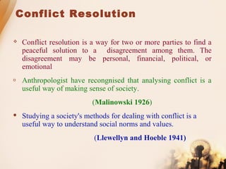 Conflict Resolution
 Conflict resolution is a way for two or more parties to find a
peaceful solution to a disagreement among them. The
disagreement may be personal, financial, political, or
emotional
o Anthropologist have recongnised that analysing conflict is a
useful way of making sense of society.
(Malinowski 1926)
 Studying a society's methods for dealing with conflict is a
useful way to understand social norms and values.
(Llewellyn and Hoeble 1941)
 