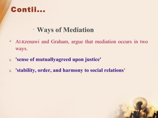 Contii...
• Ways of Mediation
 Al-Krenawi and Graham, argue that mediation occurs in two
ways.
1. 'sense of mutuallyagreed upon justice'
2. 'stability, order, and harmony to social relations'
 