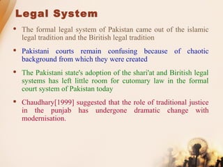 Legal System
 The formal legal system of Pakistan came out of the islamic
legal tradition and the Biritish legal tradition
 Pakistani courts remain confusing because of chaotic
background from which they were created
 The Pakistani state's adoption of the shari'at and Biritish legal
systems has left little room for cutomary law in the formal
court system of Pakistan today
 Chaudhary[1999] suggested that the role of traditional justice
in the punjab has undergone dramatic change with
modernisation.
 