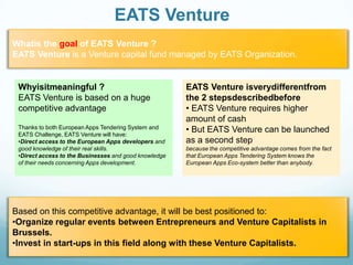 EATS Venture
Whatis the goal of EATS Venture ?
EATS Venture is a Venture capital fund managed by EATS Organization.

Whyisitmeaningful ?
EATS Venture is based on a huge
competitive advantage
Thanks to both European Apps Tendering System and
EATS Challenge, EATS Venture will have:
•Direct access to the European Apps developers and
good knowledge of their real skills.
•Direct access to the Businesses and good knowledge
of their needs concerning Apps development.

EATS Venture isverydifferentfrom
the 2 stepsdescribedbefore
• EATS Venture requires higher
amount of cash
• But EATS Venture can be launched
as a second step
because the competitive advantage comes from the fact
that European Apps Tendering System knows the
European Apps Eco-system better than anybody.

Based on this competitive advantage, it will be best positioned to:
•Organize regular events between Entrepreneurs and Venture Capitalists in
Brussels.
•Invest in start-ups in this field along with these Venture Capitalists.

 