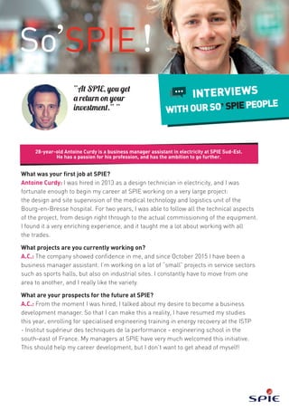 28-year-old Antoine Curdy is a business manager assistant in electricity at SPIE Sud-Est.
He has a passion for his profession, and has the ambition to go further.
INTERVIEWS
WITHOURSO’SPIEPEOPLE
“At SPIE, you get
a return on your
investment.” ”
What was your first job at SPIE?
Antoine Curdy: I was hired in 2013 as a design technician in electricity, and I was
fortunate enough to begin my career at SPIE working on a very large project:
the design and site supervision of the medical technology and logistics unit of the
Bourg-en-Bresse hospital. For two years, I was able to follow all the technical aspects
of the project, from design right through to the actual commissioning of the equipment.
I found it a very enriching experience, and it taught me a lot about working with all
the trades.
What projects are you currently working on?
A.C.: The company showed confidence in me, and since October 2015 I have been a
business manager assistant. I’m working on a lot of “small” projects in service sectors
such as sports halls, but also on industrial sites. I constantly have to move from one
area to another, and I really like the variety.
What are your prospects for the future at SPIE?
A.C.: From the moment I was hired, I talked about my desire to become a business
development manager. So that I can make this a reality, I have resumed my studies
this year, enrolling for specialised engineering training in energy recovery at the ISTP
- Institut supérieur des techniques de la performance - engineering school in the
south-east of France. My managers at SPIE have very much welcomed this initiative.
This should help my career development, but I don’t want to get ahead of myself!
 