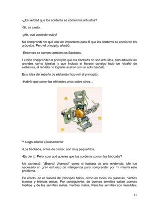 11
-¿Es verdad que los corderos se comen los arbustos?
-Sí, es cierto.
-¡Ah, qué contesto estoy!
No comprendí por qué era tan importante para él que los corderos se comieran los
arbustos. Pero el principito añadió:
-Entonces se comen también los Baobabs.
Le hice comprender al principito que los baobabs no son arbustos, sino árboles tan
grandes como iglesias y que incluso si llevase consigo todo un rebaño de
elefantes, el rebaño no lograría acabar con un solo baobab.
Esta idea del rebaño de elefantes hizo reír al principito.
-Habría que poner los elefantes unos sobre otros…
Y luego añadió juiciosamente:
-Los baobabs, antes de crecer, son muy pequeñitos.
-Es cierto. Pero ¿por qué quieres que tus corderos coman los baobabs?
Me contestó: "¡Bueno! ¡Vamos!" como si hablara de una evidencia. Me fue
necesario un gran esfuerzo de inteligencia para comprender por mí mismo este
problema.
En efecto, en el planeta del principito había, como en todos los planetas, hierbas
buenas y hierbas malas. Por consiguiente, de buenas semillas salían buenas
hierbas y de las semillas malas, hierbas malas. Pero las semillas son invisibles;
 