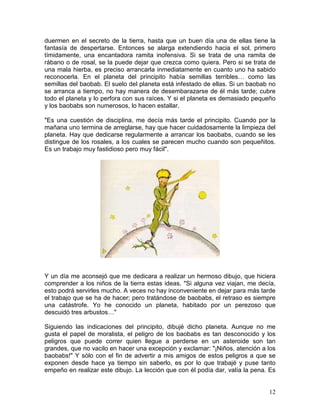 12
duermen en el secreto de la tierra, hasta que un buen día una de ellas tiene la
fantasía de despertarse. Entonces se alarga extendiendo hacia el sol, primero
tímidamente, una encantadora ramita inofensiva. Si se trata de una ramita de
rábano o de rosal, se la puede dejar que crezca como quiera. Pero si se trata de
una mala hierba, es preciso arrancarla inmediatamente en cuanto uno ha sabido
reconocerla. En el planeta del principito había semillas terribles… como las
semillas del baobab. El suelo del planeta está infestado de ellas. Si un baobab no
se arranca a tiempo, no hay manera de desembarazarse de él más tarde; cubre
todo el planeta y lo perfora con sus raíces. Y si el planeta es demasiado pequeño
y los baobabs son numerosos, lo hacen estallar.
"Es una cuestión de disciplina, me decía más tarde el principito. Cuando por la
mañana uno termina de arreglarse, hay que hacer cuidadosamente la limpieza del
planeta. Hay que dedicarse regularmente a arrancar los baobabs, cuando se les
distingue de los rosales, a los cuales se parecen mucho cuando son pequeñitos.
Es un trabajo muy fastidioso pero muy fácil".
Y un día me aconsejó que me dedicara a realizar un hermoso dibujo, que hiciera
comprender a los niños de la tierra estas ideas. "Si alguna vez viajan, me decía,
esto podrá servirles mucho. A veces no hay inconveniente en dejar para más tarde
el trabajo que se ha de hacer; pero tratándose de baobabs, el retraso es siempre
una catástrofe. Yo he conocido un planeta, habitado por un perezoso que
descuidó tres arbustos…"
Siguiendo las indicaciones del principito, dibujé dicho planeta. Aunque no me
gusta el papel de moralista, el peligro de los baobabs es tan desconocido y los
peligros que puede correr quien llegue a perderse en un asteroide son tan
grandes, que no vacilo en hacer una excepción y exclamar: "¡Niños, atención a los
baobabs!" Y sólo con el fin de advertir a mis amigos de estos peligros a que se
exponen desde hace ya tiempo sin saberlo, es por lo que trabajé y puse tanto
empeño en realizar este dibujo. La lección que con él podía dar, valía la pena. Es
 
