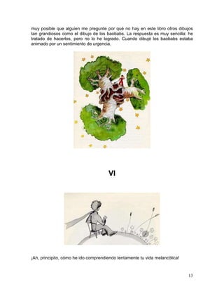 13
muy posible que alguien me pregunte por qué no hay en este libro otros dibujos
tan grandiosos como el dibujo de los baobabs. La respuesta es muy sencilla: he
tratado de hacerlos, pero no lo he logrado. Cuando dibujé los baobabs estaba
animado por un sentimiento de urgencia.
VI
¡Ah, principito, cómo he ido comprendiendo lentamente tu vida melancólica!
 