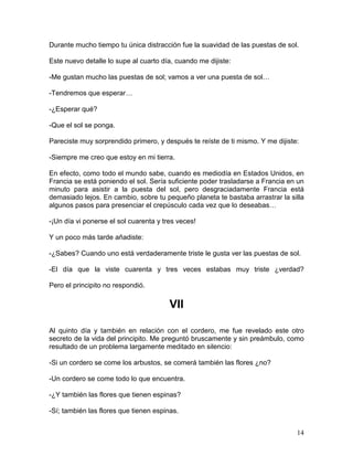 14
Durante mucho tiempo tu única distracción fue la suavidad de las puestas de sol.
Este nuevo detalle lo supe al cuarto día, cuando me dijiste:
-Me gustan mucho las puestas de sol; vamos a ver una puesta de sol…
-Tendremos que esperar…
-¿Esperar qué?
-Que el sol se ponga.
Pareciste muy sorprendido primero, y después te reíste de ti mismo. Y me dijiste:
-Siempre me creo que estoy en mi tierra.
En efecto, como todo el mundo sabe, cuando es mediodía en Estados Unidos, en
Francia se está poniendo el sol. Sería suficiente poder trasladarse a Francia en un
minuto para asistir a la puesta del sol, pero desgraciadamente Francia está
demasiado lejos. En cambio, sobre tu pequeño planeta te bastaba arrastrar la silla
algunos pasos para presenciar el crepúsculo cada vez que lo deseabas…
-¡Un día vi ponerse el sol cuarenta y tres veces!
Y un poco más tarde añadiste:
-¿Sabes? Cuando uno está verdaderamente triste le gusta ver las puestas de sol.
-El día que la viste cuarenta y tres veces estabas muy triste ¿verdad?
Pero el principito no respondió.
VII
Al quinto día y también en relación con el cordero, me fue revelado este otro
secreto de la vida del principito. Me preguntó bruscamente y sin preámbulo, como
resultado de un problema largamente meditado en silencio:
-Si un cordero se come los arbustos, se comerá también las flores ¿no?
-Un cordero se come todo lo que encuentra.
-¿Y también las flores que tienen espinas?
-Sí; también las flores que tienen espinas.
 