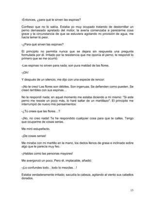 15
-Entonces, ¿para qué le sirven las espinas?
Confieso que no lo sabía. Estaba yo muy ocupado tratando de destornillar un
perno demasiado apretado del motor; la avería comenzaba a parecerme cosa
grave y la circunstancia de que se estuviera agotando mi provisión de agua, me
hacía temer lo peor.
-¿Para qué sirven las espinas?
El principito no permitía nunca que se dejara sin respuesta una pregunta
formulada por él. Irritado por la resistencia que me oponía el perno, le respondí lo
primero que se me ocurrió:
-Las espinas no sirven para nada; son pura maldad de las flores.
-¡Oh!
Y después de un silencio, me dijo con una especie de rencor:
-¡No te creo! Las flores son débiles. Son ingenuas. Se defienden como pueden. Se
creen terribles con sus espinas…
No le respondí nada; en aquel momento me estaba diciendo a mí mismo: "Si este
perno me resiste un poco más, lo haré saltar de un martillazo". El principito me
interrumpió de nuevo mis pensamientos:
-¿Tú crees que las flores…?
-¡No, no creo nada! Te he respondido cualquier cosa para que te calles. Tengo
que ocuparme de cosas serias.
Me miró estupefacto.
-¡De cosas serias!
Me miraba con mi martillo en la mano, los dedos llenos de grasa e inclinado sobre
algo que le parecía muy feo.
-¡Hablas como las personas mayores!
Me avergonzó un poco. Pero él, implacable, añadió:
-¡Lo confundes todo…todo lo mezclas…!
Estaba verdaderamente irritado; sacudía la cabeza, agitando al viento sus cabellos
dorados.
 