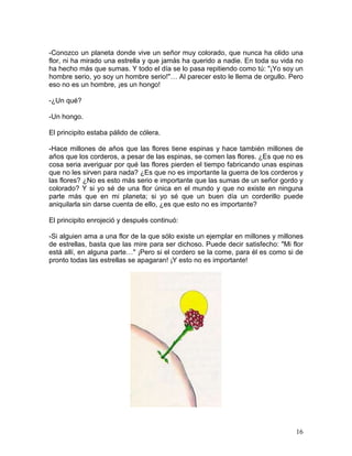 16
-Conozco un planeta donde vive un señor muy colorado, que nunca ha olido una
flor, ni ha mirado una estrella y que jamás ha querido a nadie. En toda su vida no
ha hecho más que sumas. Y todo el día se lo pasa repitiendo como tú: "¡Yo soy un
hombre serio, yo soy un hombre serio!"… Al parecer esto le llema de orgullo. Pero
eso no es un hombre, ¡es un hongo!
-¿Un qué?
-Un hongo.
El principito estaba pálido de cólera.
-Hace millones de años que las flores tiene espinas y hace también millones de
años que los corderos, a pesar de las espinas, se comen las flores. ¿Es que no es
cosa seria averiguar por qué las flores pierden el tiempo fabricando unas espinas
que no les sirven para nada? ¿Es que no es importante la guerra de los corderos y
las flores? ¿No es esto más serio e importante que las sumas de un señor gordo y
colorado? Y si yo sé de una flor única en el mundo y que no existe en ninguna
parte más que en mi planeta; si yo sé que un buen día un corderillo puede
aniquilarla sin darse cuenta de ello, ¿es que esto no es importante?
El principito enrojeció y después continuó:
-Si alguien ama a una flor de la que sólo existe un ejemplar en millones y millones
de estrellas, basta que las mire para ser dichoso. Puede decir satisfecho: "Mi flor
está allí, en alguna parte…" ¡Pero si el cordero se la come, para él es como si de
pronto todas las estrellas se apagaran! ¡Y esto no es importante!
 