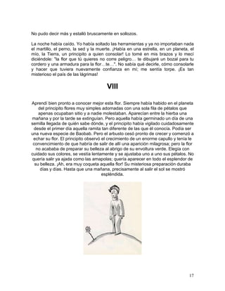 17
No pudo decir más y estalló bruscamente en sollozos.
La noche había caído. Yo había soltado las herramientas y ya no importaban nada
el martillo, el perno, la sed y la muerte. ¡Había en una estrella, en un planeta, el
mío, la Tierra, un principito a quien consolar! Lo tomé en mis brazos y lo mecí
diciéndole: "la flor que tú quieres no corre peligro… te dibujaré un bozal para tu
cordero y una armadura para la flor…te…". No sabía qué decirle, cómo consolarle
y hacer que tuviera nuevamente confianza en mí; me sentía torpe. ¡Es tan
misterioso el país de las lágrimas!
VIII
Aprendí bien pronto a conocer mejor esta flor. Siempre había habido en el planeta
del principito flores muy simples adornadas con una sola fila de pétalos que
apenas ocupaban sitio y a nadie molestaban. Aparecían entre la hierba una
mañana y por la tarde se extinguían. Pero aquella había germinado un día de una
semilla llegada de quién sabe dónde, y el principito había vigilado cuidadosamente
desde el primer día aquella ramita tan diferente de las que él conocía. Podía ser
una nueva especie de Baobab. Pero el arbusto cesó pronto de crecer y comenzó a
echar su flor. El principito observó el crecimiento de un enorme capullo y tenía le
convencimiento de que habría de salir de allí una aparición milagrosa; pero la flor
no acababa de preparar su belleza al abrigo de su envoltura verde. Elegía con
cuidado sus colores, se vestía lentamente y se ajustaba uno a uno sus pétalos. No
quería salir ya ajada como las amapolas; quería aparecer en todo el esplendor de
su belleza. ¡Ah, era muy coqueta aquella flor! Su misteriosa preparación duraba
días y días. Hasta que una mañana, precisamente al salir el sol se mostró
espléndida.
 