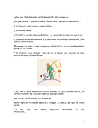 18
La flor, que había trabajado con tanta precisión, dijo bostezando:
-¡Ah, perdóname… apenas acabo de despertarme… estoy toda despeinada…!
El principito no pudo contener su admiración:
-¡Qué hermosa eres!
-¿Verdad? -respondió dulcemente la flor-. He nacido al mismo tiempo que el sol.
El principito adivinó exactamente que ella no era muy modesta ciertamente, pero
¡era tan conmovedora!
-Me parece que ya es hora de desayunar - añadió la flor -; si tuvieras la bondad de
pensar un poco en mí...
Y el principito, muy confuso, habiendo ido a buscar una regadera la roció
abundantemente con agua fresca.
Y así, ella lo había atormentado con su vanidad un poco sombría. Un día, por
ejemplo, hablando de sus cuatro espinas, dijo al principito:
-¡Ya pueden venir los tigres, con sus garras!
-No hay tigres en mi planeta -observó el principito- y, además, los tigres no comen
hierba.
-Yo nos soy una hierba -respondió dulcemente la flor.
-Perdóname...
 
