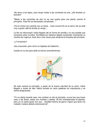 19
-No temo a los tigres, pero tengo miedo a las corrientes de aire. ¿No tendrás un
biombo?
"Miedo a las corrientes de aire no es una suerte para una planta -pensó el
principito-. Esta flor es demasiado complicada…"
-Por la noche me cubrirás con un fanal… hace mucho frío en tu tierra. No se está
muy a gusto; allá de donde yo vengo…
La flor se interrumpió; había llegado allí en forma de semilla y no era posible que
conociera otros mundos. Humillada por haberse dejado sorprender inventando un
mentira tan ingenua, tosió dos o tres veces para atraerse la simpatía del principito.
-¿Y el biombo?
-Iba a buscarlo, pero como no dejabas de hablarme…
Insistió en su tos para darle al menos remordimientos.
De esta manera el principito, a pesar de la buena voluntad de su amor, había
llegado a dudar de ella. Había tomado en serio palabras sin importancia y se
sentía desgraciado.
"Yo no debía hacerle caso -me confesó un día el principito- nunca hay que hacer
caso a las flores, basta con mirarlas y olerlas. Mi flor embalsamaba el planeta,
pero yo no sabía gozar con eso… Aquella historia de garra y tigres que tanto me
molestó, hubiera debido enternecerme".
 