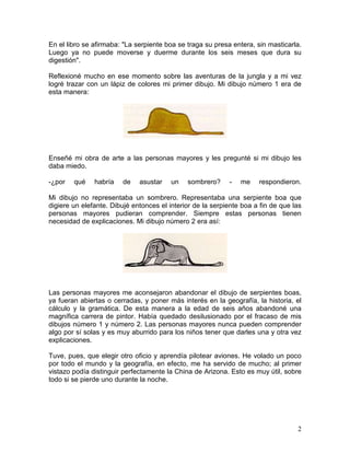2
En el libro se afirmaba: "La serpiente boa se traga su presa entera, sin masticarla.
Luego ya no puede moverse y duerme durante los seis meses que dura su
digestión".
Reflexioné mucho en ese momento sobre las aventuras de la jungla y a mi vez
logré trazar con un lápiz de colores mi primer dibujo. Mi dibujo número 1 era de
esta manera:
Enseñé mi obra de arte a las personas mayores y les pregunté si mi dibujo les
daba miedo.
-¿por qué habría de asustar un sombrero? - me respondieron.
Mi dibujo no representaba un sombrero. Representaba una serpiente boa que
digiere un elefante. Dibujé entonces el interior de la serpiente boa a fin de que las
personas mayores pudieran comprender. Siempre estas personas tienen
necesidad de explicaciones. Mi dibujo número 2 era así:
Las personas mayores me aconsejaron abandonar el dibujo de serpientes boas,
ya fueran abiertas o cerradas, y poner más interés en la geografía, la historia, el
cálculo y la gramática. De esta manera a la edad de seis años abandoné una
magnífica carrera de pintor. Había quedado desilusionado por el fracaso de mis
dibujos número 1 y número 2. Las personas mayores nunca pueden comprender
algo por sí solas y es muy aburrido para los niños tener que darles una y otra vez
explicaciones.
Tuve, pues, que elegir otro oficio y aprendía pilotear aviones. He volado un poco
por todo el mundo y la geografía, en efecto, me ha servido de mucho; al primer
vistazo podía distinguir perfectamente la China de Arizona. Esto es muy útil, sobre
todo si se pierde uno durante la noche.
 