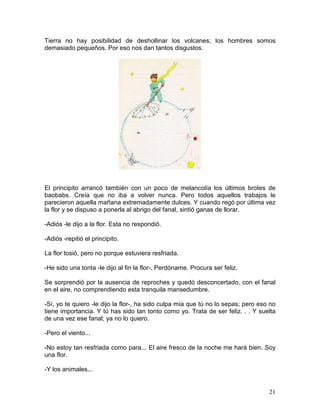 21
Tierra no hay posibilidad de deshollinar los volcanes; los hombres somos
demasiado pequeños. Por eso nos dan tantos disgustos.
El principito arrancó también con un poco de melancolía los últimos brotes de
baobabs. Creía que no iba a volver nunca. Pero todos aquellos trabajos le
parecieron aquella mañana extremadamente dulces. Y cuando regó por última vez
la flor y se dispuso a ponerla al abrigo del fanal, sintió ganas de llorar.
-Adiós -le dijo a la flor. Esta no respondió.
-Adiós -repitió el principito.
La flor tosió, pero no porque estuviera resfriada.
-He sido una tonta -le dijo al fin la flor-. Perdóname. Procura ser feliz.
Se sorprendió por la ausencia de reproches y quedó desconcertado, con el fanal
en el aire, no comprendiendo esta tranquila mansedumbre.
-Sí, yo te quiero -le dijo la flor-, ha sido culpa mía que tú no lo sepas; pero eso no
tiene importancia. Y tú has sido tan tonto como yo. Trata de ser feliz. . . Y suelta
de una vez ese fanal; ya no lo quiero.
-Pero el viento...
-No estoy tan resfriada como para... El aire fresco de la noche me hará bien. Soy
una flor.
-Y los animales...
 
