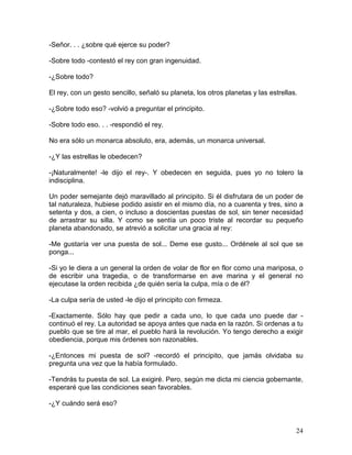24
-Señor. . . ¿sobre qué ejerce su poder?
-Sobre todo -contestó el rey con gran ingenuidad.
-¿Sobre todo?
El rey, con un gesto sencillo, señaló su planeta, los otros planetas y las estrellas.
-¿Sobre todo eso? -volvió a preguntar el principito.
-Sobre todo eso. . . -respondió el rey.
No era sólo un monarca absoluto, era, además, un monarca universal.
-¿Y las estrellas le obedecen?
-¡Naturalmente! -le dijo el rey-. Y obedecen en seguida, pues yo no tolero la
indisciplina.
Un poder semejante dejó maravillado al principito. Si él disfrutara de un poder de
tal naturaleza, hubiese podido asistir en el mismo día, no a cuarenta y tres, sino a
setenta y dos, a cien, o incluso a doscientas puestas de sol, sin tener necesidad
de arrastrar su silla. Y como se sentía un poco triste al recordar su pequeño
planeta abandonado, se atrevió a solicitar una gracia al rey:
-Me gustaría ver una puesta de sol... Deme ese gusto... Ordénele al sol que se
ponga...
-Si yo le diera a un general la orden de volar de flor en flor como una mariposa, o
de escribir una tragedia, o de transformarse en ave marina y el general no
ejecutase la orden recibida ¿de quién sería la culpa, mía o de él?
-La culpa sería de usted -le dijo el principito con firmeza.
-Exactamente. Sólo hay que pedir a cada uno, lo que cada uno puede dar -
continuó el rey. La autoridad se apoya antes que nada en la razón. Si ordenas a tu
pueblo que se tire al mar, el pueblo hará la revolución. Yo tengo derecho a exigir
obediencia, porque mis órdenes son razonables.
-¿Entonces mi puesta de sol? -recordó el principito, que jamás olvidaba su
pregunta una vez que la había formulado.
-Tendrás tu puesta de sol. La exigiré. Pero, según me dicta mi ciencia gobernante,
esperaré que las condiciones sean favorables.
-¿Y cuándo será eso?
 