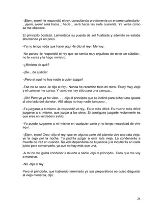 25
-¡Ejem, ejem! -le respondió el rey, consultando previamente un enorme calendario-
, ¡ejem, ejem! será hacia... hacia... será hacia las siete cuarenta. Ya verás cómo
se me obedece.
El principito bostezó. Lamentaba su puesta de sol frustrada y además se estaba
aburriendo ya un poco.
-Ya no tengo nada que hacer aquí -le dijo al rey-. Me voy.
-No partas -le respondió el rey que se sentía muy orgulloso de tener un súbdito-,
no te vayas y te hago ministro.
-¿Ministro de qué?
-¡De... de justicia!
-¡Pero si aquí no hay nadie a quien juzgar!
-Eso no se sabe -le dijo el rey-. Nunca he recorrido todo mi reino. Estoy muy viejo
y el caminar me cansa. Y como no hay sitio para una carroza...
-¡Oh! Pero yo ya he visto. . . -dijo el principito que se inclinó para echar una ojeada
al otro lado del planeta-. Allá abajo no hay nadie tampoco. .
-Te juzgarás a ti mismo -le respondió el rey-. Es lo más difícil. Es mucho más difícil
juzgarse a sí mismo, que juzgar a los otros. Si consigues juzgarte rectamente es
que eres un verdadero sabio.
-Yo puedo juzgarme a mí mismo en cualquier parte y no tengo necesidad de vivir
aquí.
-¡Ejem, ejem! Creo -dijo el rey- que en alguna parte del planeta vive una rata vieja;
yo la oigo por la noche. Tu podrás juzgar a esta rata vieja. La condenarás a
muerte de vez en cuando. Su vida dependería de tu justicia y la indultarás en cada
juicio para conservarla, ya que no hay más que una.
-A mí no me gusta condenar a muerte a nadie -dijo el principito-. Creo que me voy
a marchar.
-No -dijo el rey.
Pero el principito, que habiendo terminado ya sus preparativos no quiso disgustar
al viejo monarca, dijo:
 