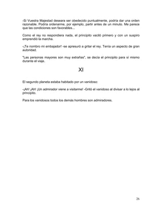 26
-Si Vuestra Majestad deseara ser obedecido puntualmente, podría dar una orden
razonable. Podría ordenarme, por ejemplo, partir antes de un minuto. Me parece
que las condiciones son favorables...
Como el rey no respondiera nada, el principito vaciló primero y con un suspiro
emprendió la marcha.
-¡Te nombro mi embajador! -se apresuró a gritar el rey. Tenía un aspecto de gran
autoridad.
"Las personas mayores son muy extrañas", se decía el principito para sí mismo
durante el viaje.
XI
El segundo planeta estaba habitado por un vanidoso:
-¡Ah! ¡Ah! ¡Un admirador viene a visitarme! -Gritó el vanidoso al divisar a lo lejos al
principito.
Para los vanidosos todos los demás hombres son admiradores.
 