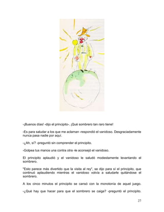 27
-¡Buenos días! -dijo el principito-. ¡Qué sombrero tan raro tiene!
-Es para saludar a los que me aclaman -respondió el vanidoso. Desgraciadamente
nunca pasa nadie por aquí.
-¿Ah, sí? -preguntó sin comprender el principito.
-Golpea tus manos una contra otra -le aconsejó el vanidoso.
El principito aplaudió y el vanidoso le saludó modestamente levantando el
sombrero.
"Esto parece más divertido que la visita al rey", se dijo para sí el principito, que
continuó aplaudiendo mientras el vanidoso volvía a saludarle quitándose el
sombrero.
A los cinco minutos el principito se cansó con la monotonía de aquel juego.
-¿Qué hay que hacer para que el sombrero se caiga? -preguntó el principito.
 