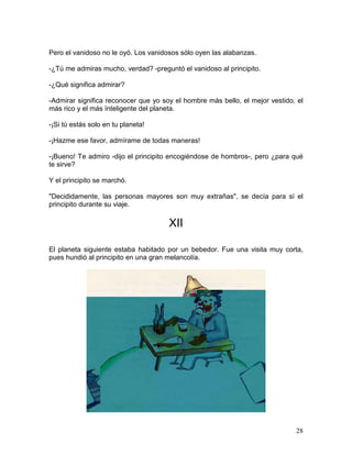 28
Pero el vanidoso no le oyó. Los vanidosos sólo oyen las alabanzas.
-¿Tú me admiras mucho, verdad? -preguntó el vanidoso al principito.
-¿Qué significa admirar?
-Admirar significa reconocer que yo soy el hombre más bello, el mejor vestido, el
más rico y el más ïnteligente del planeta.
-¡Si tú estás solo en tu planeta!
-¡Hazme ese favor, admírame de todas maneras!
-¡Bueno! Te admiro -dijo el principito encogiéndose de hombros-, pero ¿para qué
te sirve?
Y el principito se marchó.
"Decididamente, las personas mayores son muy extrañas", se decía para sí el
principito durante su viaje.
XII
El planeta siguiente estaba habitado por un bebedor. Fue una visita muy corta,
pues hundió al principito en una gran melancolía.
 