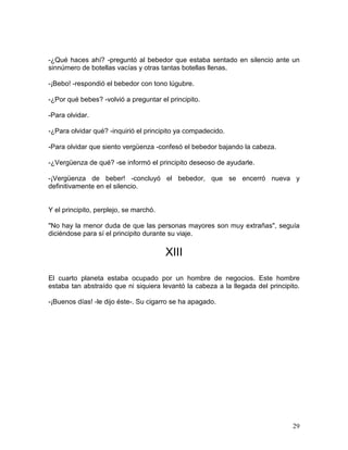 29
-¿Qué haces ahí? -preguntó al bebedor que estaba sentado en silencio ante un
sinnúmero de botellas vacías y otras tantas botellas llenas.
-¡Bebo! -respondió el bebedor con tono lúgubre.
-¿Por qué bebes? -volvió a preguntar el principito.
-Para olvidar.
-¿Para olvidar qué? -inquirió el principito ya compadecido.
-Para olvidar que siento vergüenza -confesó el bebedor bajando la cabeza.
-¿Vergüenza de qué? -se informó el principito deseoso de ayudarle.
-¡Vergüenza de beber! -concluyó el bebedor, que se encerró nueva y
definitivamente en el silencio.
Y el principito, perplejo, se marchó.
"No hay la menor duda de que las personas mayores son muy extrañas", seguía
diciéndose para sí el principito durante su viaje.
XIII
El cuarto planeta estaba ocupado por un hombre de negocios. Este hombre
estaba tan abstraído que ni siquiera levantó la cabeza a la llegada del principito.
-¡Buenos días! -le dijo éste-. Su cigarro se ha apagado.
 