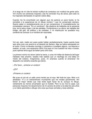 3
A lo largo de mi vida he tenido multitud de contactos con multitud de gente seria.
Viví mucho con personas mayores y las he conocido muy de cerca; pero esto no
ha mejorado demasiado mi opinión sobre ellas.
Cuando me he encontrado con alguien que me parecía un poco lúcido, lo he
sometido a la experiencia de mi dibujo número 1 que he conservado siempre.
Quería saber si verdaderamente era un ser comprensivo. E invariablemente me
contestaban siempre: "Es un sombrero". Me abstenía de hablarles de la serpiente
boa, de la selva virgen y de las estrellas. Poniéndome a su altura, les hablaba del
bridge, del golf, de política y de corbatas. Y mi interlocutor se quedaba muy
contento de conocer a un hombre tan razonable.
II
Viví así, solo, nadie con quien poder hablar verdaderamente, hasta cuando hace
seis años tuve una avería en el desierto de Sahara. Algo se había estropeado en
el motor. Como no llevaba conmigo ni mecánico ni pasajero alguno, me dispuse a
realizar, yo solo, una reparación difícil. Era para mí una cuestión de vida o muerte,
pues apenas tenía agua de beber para ocho días.
La primera noche me dormí sobre la arena, a unas mil millas de distancia del lugar
habitado más próximo. Estaba más aislado que un náufrago en una balsa en
medio del océano. Imagínense, pues, mi sorpresa cuando al amanecer me
despertó una extraña vocecita que decía:
- ¡Por favor... píntame un cordero!
-¿Eh?
-¡Píntame un cordero!
Me puse en pie de un salto como herido por el rayo. Me froté los ojos. Miré a mi
alrededor. Vi a un extraordinario muchachito que me miraba gravemente. Ahí
tienen el mejor retrato que más tarde logré hacer de él, aunque mi dibujo,
ciertamente es menos encantador que el modelo. Pero no es mía la culpa. Las
personas mayores me desanimaron de mi carrera de pintor a la edad de seis años
y no había aprendido a dibujar otra cosa que boas cerradas y boas abiertas.
 