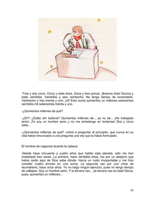 30
-Tres y dos cinco. Cinco y siete doce. Doce y tres quince. ¡Buenos días! Quince y
siete veintidós. Veintidós y seis veintiocho. No tengo tiempo de encenderlo.
Veintiocho y tres treinta y uno. ¡Uf! Esto suma quinientos un millones seiscientos
veintidós mil setecientos treinta y uno.
-¿Quinientos millones de qué?
-¿Eh? ¿Estás ahí todavía? Quinientos millones de... ya no sé... ¡He trabajado
tanto! ¡Yo soy un hombre serio y no me entretengo en tonterías! Dos y cinco
siete...
-¿Quinientos millones de qué? -volvió a preguntar el principito, que nunca en su
vida había renunciado a una pregunta una vez que la había formulado.
El hombre de negocios levantó la cabeza:
-Desde hace cincuenta y cuatro años que habito este planeta, sólo me han
molestado tres veces. La primera, hace veintidós años, fue por un abejorro que
había caído aquí de Dios sabe dónde. Hacía un ruido insoportable y me hizo
cometer cuatro errores en una suma. La segunda vez por una crisis de
reumatismo, hace once años. Yo no hago ningún ejercicio, pues no tengo tiempo
de callejear. Soy un hombre serio. Y la tercera vez... ¡la tercera vez es ésta! Decía,
pues, quinientos un millones...
 