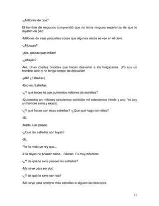 31
-¿Millones de qué?
El hombre de negocios comprendió que no tenía ninguna esperanza de que lo
dejaran en paz.
-Millones de esas pequeñas cosas que algunas veces se ven en el cielo.
-¿Moscas?
-¡No, cositas que brillan!
-¿Abejas?
-No. Unas cositas doradas que hacen desvariar a los holgazanes. ¡Yo soy un
hombre serio y no tengo tiempo de desvariar!
-¡Ah! ¿Estrellas?
-Eso es. Estrellas.
-¿Y qué haces tú con quinientos millones de estrellas?
-Quinientos un millones seiscientos veintidós mil setecientos treinta y uno. Yo soy
un hombre serio y exacto.
-¿Y qué haces con esas estrellas? -¿Que qué hago con ellas?
-Sí.
-Nada. Las poseo.
-¿Que las estrellas son tuyas?
-Sí.
-Yo he visto un rey que...
-Los reyes no poseen nada... Reinan. Es muy diferente.
-¿Y de qué te sirve poseer las estrellas?
-Me sirve para ser rico.
-¿Y de qué te sirve ser rico?
-Me sirve para comprar más estrellas si alguien las descubre.
 