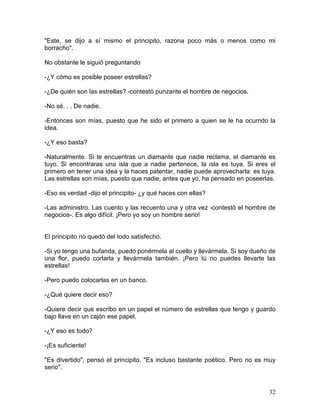 32
"Este, se dijo a sí mismo el principito, razona poco más o menos como mi
borracho".
No obstante le siguió preguntando
-¿Y cómo es posible poseer estrellas?
-¿De quién son las estrellas? -contestó punzante el hombre de negocios.
-No sé. . . De nadie.
-Entonces son mías, puesto que he sido el primero a quien se le ha ocurrido la
idea.
-¿Y eso basta?
-Naturalmente. Si te encuentras un diamante que nadie reclama, el diamante es
tuyo. Si encontraras una isla que a nadie pertenece, la isla es tuya. Si eres el
primero en tener una idea y la haces patentar, nadie puede aprovecharla: es tuya.
Las estrellas son mías, puesto que nadie, antes que yo, ha pensado en poseerlas.
-Eso es verdad -dijo el principito- ¿y qué haces con ellas?
-Las administro. Las cuento y las recuento una y otra vez -contestó el hombre de
negocios-. Es algo difícil. ¡Pero yo soy un hombre serio!
El principito no quedó del todo satisfecho.
-Si yo tengo una bufanda, puedo ponérmela al cuello y llevármela. Si soy dueño de
una flor, puedo cortarla y llevármela también. ¡Pero tú no puedes llevarte las
estrellas!
-Pero puedo colocarlas en un banco.
-¿Qué quiere decir eso?
-Quiere decir que escribo en un papel el número de estrellas que tengo y guardo
bajo llave en un cajón ese papel.
-¿Y eso es todo?
-¡Es suficiente!
"Es divertido", pensó el principito. "Es incluso bastante poético. Pero no es muy
serio".
 