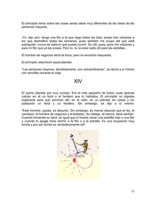 33
El principito tenía sobre las cosas serias ideas muy diferentes de las ideas de las
personas mayores.
-Yo -dijo aún- tengo una flor a la que riego todos los días; poseo tres volcanes a
los que deshollino todas las semanas, pues también me ocupo del que está
extinguido; nunca se sabe lo que puede ocurrir. Es útil, pues, para mis volcanes y
para mi flor que yo las posea. Pero tú, tú no eres nada útil para las estrellas...
El hombre de negocios abrió la boca, pero no encontró respuesta.
El principito abandonó aquel planeta.
"Las personas mayores, decididamente, son extraordinarias", se decía a sí mismo
con sencillez durante el viaje.
XIV
El quinto planeta era muy curioso. Era el más pequeño de todos, pues apenas
cabían en él un farol y el farolero que lo habitaba. El principito no lograba
explicarse para qué servirían allí, en el cielo, en un planeta sin casas y sin
población un farol y un farolero. Sin embargo, se dijo a sí mismo:
"Este hombre, quizás, es absurdo. Sin embargo, es menos absurdo que el rey, el
vanidoso, el hombre de negocios y el bebedor. Su trabajo, al menos, tiene sentido.
Cuando enciende su farol, es igual que si hiciera nacer una estrella más o una flor
y cuando lo apaga hace dormir a la flor o a la estrella. Es una ocupación muy
bonita y por ser bonita es verdaderamente útil".
 