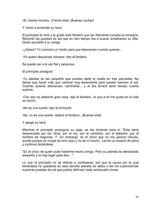 35
-Sí, treinta minutos. ¡Treinta días! ¡Buenas noches!
Y volvió a encender su farol.
El principito lo miró y le gustó este farolero que tan fielmente cumplía la consigna.
Recordó las puestas de sol que en otro tiempo iba a buscar arrastrando su silla.
Quiso ayudarle a su amigo.
-¿Sabes? Yo conozco un medio para que descanses cuando quieras...
-Yo quiero descansar siempre -dijo el farolero.
Se puede ser a la vez fiel y perezoso.
El principito prosiguió:
-Tu planeta es tan pequeño que puedes darle la vuelta en tres zancadas. No
tienes que hacer más que caminar muy lentamente para quedar siempre al sol.
Cuando quieras descansar, caminarás... y el día durará tanto tiempo cuanto
quieras.
-Con eso no adelanto gran cosa -dijo el farolero-, lo que a mí me gusta en la vida
es dormir.
-No es una suerte -dijo el principito.
-No, no es una suerte -replicó el farolero-. ¡Buenos días!
Y apagó su farol.
Mientras el principito proseguía su viaje, se iba diciendo para sí: "Este sería
despreciado por los otros, por el rey, por el vanidoso, por el bebedor, por el
hombre de negocios. Y, sin embargo, es el único que no me parece ridículo,
quizás porque se ocupa de otra cosa y no de sí mismo . Lanzó un suspiro de pena
y continuó diciéndose:
"Es el único de quien pude haberme hecho amigo. Pero su planeta es demasiado
pequeño y no hay lugar para dos... "
Lo que el principito no se atrevía a confesarse, era que la causa por la cual
lamentaba no quedarse en este bendito planeta se debía a las mil cuatrocientas
cuarenta puestas de sol que podría disfrutar cada veinticuatro horas.
 
