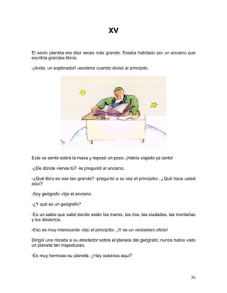 36
XV
El sexto planeta era diez veces más grande. Estaba habitado por un anciano que
escribía grandes libros.
-¡Anda, un explorador! -exclamó cuando divisó al principito.
Este se sentó sobre la mesa y reposó un poco. ¡Había viajado ya tanto!
-¿De dónde vienes tú? -le preguntó el anciano.
-¿Qué libro es ese tan grande? -preguntó a su vez el principito-. ¿Qué hace usted
aquí?
-Soy geógrafo -dijo el anciano.
-¿Y qué es un geógrafo?
-Es un sabio que sabe donde están los mares, los ríos, las ciudades, las montañas
y los desiertos.
-Eso es muy interesante -dijo el principito-. ¡Y es un verdadero oficio!
Dirigió una mirada a su alrededor sobre el planeta del geógrafo; nunca había visto
un planeta tan majestuoso.
-Es muy hermoso su planeta. ¿Hay océanos aquí?
 