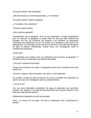 37
-No puedo saberlo -dijo el geógrafo.
-¡Ah! (El principito se sintió decepcionado). ¿Y montañas?
-No puedo saberlo -repitió el geógrafo.
-¿Y ciudades, ríos y desiertos?
-Tampoco puedo saberlo.
-¡Pero usted es geógrafo!
-Exactamente -dijo el geógrafo-, pero no soy explorador, ni tengo exploradores
que me informen. El geógrafo no puede estar de acá para allá contando las
ciudades, los ríos, las montañas, los océanos y los desiertos; es demasiado
importante para deambular por ahí. Se queda en su despacho y allí recibe a los
exploradores. Les interroga y toma nota de sus informes. Si los informes de alguno
de ellos le parecen interesantes, manda hacer una investigación sobre la
moralidad del explorador.
-¿Para qué?
-Un explorador que mintiera sería una catástrofe para los libros de geografía. Y
también lo sería un explorador que bebiera demasiado.
-¿Por qué? -preguntó el principito.
-Porque los borrachos ven doble y el geógrafo pondría dos montañas donde sólo
habría una.
-Conozco a alguien -dijo el principito-, que sería un mal explorador.
-Es posible. Cuando se está convencído de que la moralidad del explorador es
buena, se hace una investigación sobre su descubrimiento.
-¿ Se va a ver?
-No, eso sería demasiado complicado. Se exige al explorador que suministre
pruebas. Por ejemplo, si se trata del descubrimiento de una gran montaña, se le
pide que traiga grandes piedras.
Súbitamente el geógrafo se sintió emocionado:
-Pero... ¡tú vienes de muy lejos! ¡Tú eres un explorador! Vas a describirme tu
planeta.
 
