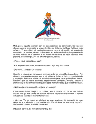 4
Miré, pues, aquella aparición con los ojos redondos de admiración. No hay que
olvidar que me encontraba a unas mil millas de distancia del lugar habitado más
próximo. Y ahora bien, el muchachito no me parecía ni perdido, ni muerto de
cansancio, de hambre, de sed o de miedo. No tenía en absoluto la apariencia de
un niño perdido en el desierto, a mil millas de distancia del lugar habitado más
próximo. Cuando logré, por fin, articular palabra, le dije:
- Pero… ¿qué haces tú por aquí?
Y él respondió entonces, suavemente, como algo muy importante:
-¡Por favor… píntame un cordero!
Cuando el misterio es demasiado impresionante, es imposible desobedecer. Por
absurdo que aquello me pareciera, a mil millas de distancia de todo lugar habitado
y en peligro de muerte, saqué de mi bolsillo una hoja de papel y una pluma fuente.
Recordé que yo había estudiado especialmente geografía, historia, cálculo y
gramática y le dije al muchachito (ya un poco malhumorado), que no sabía dibujar.
- No importa - me respondió-, píntame un cordero!
Como nunca había dibujado un cordero, rehíce para él uno de los dos únicos
dibujos que yo era capaz de realizar: el de la serpiente boa cerrada. Y quedé
estupefacto cuando oí decir al hombrecito:
- ¡No, no! Yo no quiero un elefante en una serpiente. La serpiente es muy
peligrosa y el elefante ocupa mucho sitio. En mi tierra es todo muy pequeño.
Necesito un cordero. Píntame un cordero.
Dibujé un cordero. Lo miró atentamente y dijo:
 