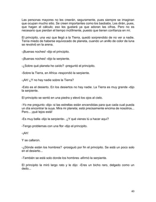 40
Las personas mayores no les creerán, seguramente, pues siempre se imaginan
que ocupan mucho sitio. Se creen importantes como los baobabs. Les dirán, pues,
que hagan el cálculo; eso les gustará ya que adoran las cifras. Pero no es
necesario que pierdan el tiempo inútïlmente, puesto que tienen confianza en mí.
El principito, una vez que llegó a la Tierra, quedó sorprendido de no ver a nadie.
Tenía miedo de haberse equivocado de planeta, cuando un anillo de color de luna
se revolvió en la arena.
-¡Buenas noches! -dijo el principito.
-¡Buenas noches! -dijo la serpiente.
-¿Sobre qué planeta he caído? -preguntó el principito.
-Sobre la Tierra, en Africa -respondió la serpiente.
-¡Ah! ¿Y no hay nadie sobre la Tierra?
-Esto es el desierto. En los desiertos no hay nadie. La Tierra es muy grande -dijo
la serpiente.
El principito se sentó en una piedra y elevó los ojos al cielo.
-Yo me pregunto -dijo- si las estrellas están encendidas para que cada cual pueda
un día encontrar la suya. Mira mi planeta; está precisamente encima de nosotros...
Pero... ¡qué lejos está!
-Es muy bella -dijo la serpiente-. ¿Y qué vienes tú a hacer aquí?
-Tengo problemas con una flor -dijo el principito.
-¡Ah!
Y se callaron.
-¿Dónde están los hombres? -prosiguió por fin el principito. Se está un poco solo
en el desierto...
-También se está solo donde los hombres -afirmó la serpiente.
El principito la miró largo rato y le dijo: -Eres un bicho raro, delgado como un
dedo...
 