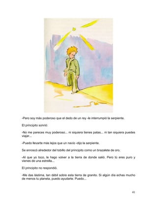41
-Pero soy más poderoso que el dedo de un rey -le interrumpió la serpiente.
El principito sonrió:
-No me pareces muy poderoso... ni siquiera tienes patas... ni tan siquiera puedes
viajar...
-Puedo llevarte más lejos que un navío -dijo la serpiente.
Se enroscó alrededor del tobillo del principito como un brazalete de oro.
-Al que yo toco, le hago volver a la tierra de donde salió. Pero tú eres puro y
vienes de una estrella...
El principito no respondió.
-Me das lástima, tan débil sobre esta tierra de granito. Si algún día echas mucho
de menos tu planeta, puedo ayudarte. Puedo...
 