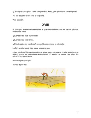 42
-¡Oh! -dijo el principito-. Te he comprendido. Pero ¿por qué hablas con enigmas?
-Yo los resuelvo todos -dijo la serpiente.
Y se callaron.
XVIII
El principito atravesó el desierto en el que sólo encontró una flor de tres pétalos,
una flor de nada.
-¡Buenos días! -dijo el principito.
-¡Buenos días! -dijo la flor.
-¿Dónde están los hombres? -preguntó cortésmente el principito.
La flor, un día, había visto pasar una caravana.
-¿Los hombres? No existen más que seis o siete, me parece. Los he visto hace ya
años y nunca se sabe dónde encontrarlos. El viento los pasea. Les faltan las
raíces. Esto les molesta.
-Adiós -dijo el principito.
-Adiós -dijo la flor.
 