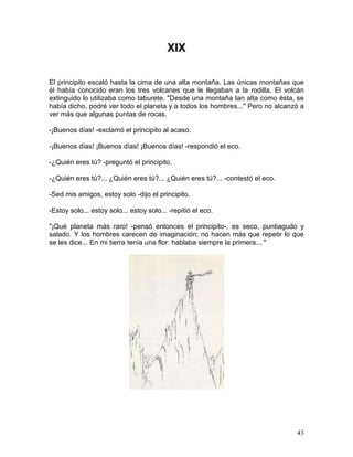 43
XIX
El principito escaló hasta la cima de una alta montaña. Las únicas montañas que
él había conocido eran los tres volcanes que le llegaban a la rodilla. El volcán
extinguido lo utilizaba como taburete. "Desde una montaña tan alta como ésta, se
había dicho, podré ver todo el planeta y a todos los hombres..." Pero no alcanzó a
ver más que algunas puntas de rocas.
-¡Buenos días! -exclamó el principito al acaso.
-¡Buenos días! ¡Buenos días! ¡Buenos días! -respondió el eco.
-¿Quién eres tú? -preguntó el principito.
-¿Quién eres tú?... ¿Quién eres tú?... ¿Quién eres tú?... -contestó el eco.
-Sed mis amigos, estoy solo -dijo el principito.
-Estoy solo... estoy solo... estoy solo... -repitió el eco.
"¡Qué planeta más raro! -pensó entonces el principito-, es seco, puntiagudo y
salado. Y los hombres carecen de imaginación; no hacen más que repetir lo que
se les dice... En mi tierra tenía una flor: hablaba siempre la primera... "
 