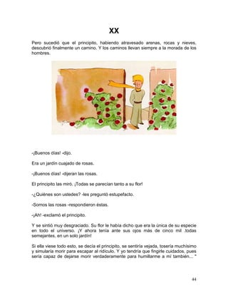 44
XX
Pero sucedió que el principito, habiendo atravesado arenas, rocas y nieves,
descubrió finalmente un camino. Y los caminos llevan siempre a la morada de los
hombres.
-¡Buenos días! -dijo.
Era un jardín cuajado de rosas.
-¡Buenos días! -dijeran las rosas.
El principito las miró. ¡Todas se parecían tanto a su flor!
-¿Quiénes son ustedes? -les preguntó estupefacto.
-Somos las rosas -respondieron éstas.
-¡Ah! -exclamó el principito.
Y se sintió muy desgraciado. Su flor le había dicho que era la única de su especie
en todo el universo. ¡Y ahora tenía ante sus ojos más de cinco mil .todas
semejantes, en un solo jardín!
Si ella viese todo esto, se decía el principito, se sentiría vejada, tosería muchísimo
y simularía morir para escapar al ridículo. Y yo tendría que fingirle cuidados, pues
sería capaz de dejarse morir verdaderamente para humillarme a mí también... "
 