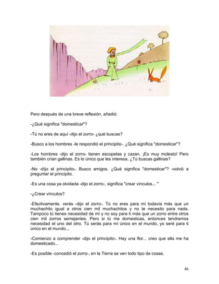 46
Pero después de una breve reflexión, añadió:
-¿Qué significa "domesticar"?
-Tú no eres de aquí -dijo el zorro- ¿qué buscas?
-Busco a los hombres -le respondió el principito-. ¿Qué significa "domesticar"?
-Los hombres -dijo el zorro- tienen escopetas y cazan. ¡Es muy molesto! Pero
también crían gallinas. Es lo único que les interesa. ¿Tú buscas gallinas?
-No -díjo el principito-. Busco amigos. ¿Qué significa "domesticar"? -volvió a
preguntar el principito.
-Es una cosa ya olvidada -dijo el zorro-, significa "crear vínculos... "
-¿Crear vínculos?
-Efectivamente, verás -dijo el zorro-. Tú no eres para mí todavía más que un
muchachito igual a otros cien mil muchachitos y no te necesito para nada.
Tampoco tú tienes necesidad de mí y no soy para ti más que un zorro entre otros
cien mil zorros semejantes. Pero si tú me domesticas, entonces tendremos
necesidad el uno del otro. Tú serás para mí único en el mundo, yo seré para ti
único en el mundo...
-Comienzo a comprender -dijo el principito-. Hay una flor... creo que ella me ha
domesticado...
-Es posible -concedió el zorro-, en la Tierra se ven todo tipo de cosas.
 
