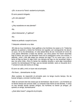 47
-¡Oh, no es en la Tierra! -exclamó el principito.
El zorro pareció intrigado:
-¿En otro planeta?
-Sí.
-¿Hay cazadores en ese planeta?
-No.
-¡Qué interesante! ¿Y gallinas?
-No.
-Nada es perfecto -suspiró el zorro.
Y después volviendo a su idea:
-Mi vida es muy monótona. Cazo gallinas y los hombres me cazan a mí. Todas las
gallinas se parecen y todos los hombres son iguales; por consiguiente me aburro
un poco. Si tú me domesticas, mi vida estará llena de sol. Conoceré el rumor de
unos pasos diferentes a todos los demás. Los otros pasos me hacen esconder
bajo la tierra; los tuyos me llamarán fuera de la madriguera como una música. Y
además, ¡mira! ¿Ves allá abajo los campos de trigo? Yo no como pan y por lo
tanto el trigo es para mí algo inútil. Los campos de trigo no me recuerdan nada y
eso me pone triste. ¡Pero tú tienes los cabellos dorados y será algo maravilloso
cuando me domestiques! El trigo, que es dorado también, será un recuerdo de ti.
Y amaré el ruido del viento en el trigo.
El zorro se calló y miró un buen rato al principito:
-Por favor... domestícame -le dijo.
-Bien quisiera -le respondió el principito pero no tengo mucho tiempo. He de
buscar amigos y conocer muchas cosas.
-Sólo se conocen bien las cosas que se domestican -dijo el zorro-. Los hombres ya
no fienen tiempo de conocer nada. Lo compran todo hecho en las tiendas. Y como
no hay tiendas donde vendan amigos, Ios hombres no tienen ya amigos. ¡Si
quieres un amigo, domestícame!
-¿Qué debo hacer? -preguntó el príncipito.
 