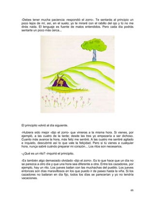 48
-Debes tener mucha paciencia -respondió el zorro-. Te sentarás al principio un
poco lejos de mí, así, en el suelo; yo te miraré con el rabillo del ojo y tú no me
dirás nada. El lenguaje es fuente de malos entendidos. Pero cada día podrás
sentarte un poco más cerca...
El principito volvió al día siguiente.
-Hubiera sido mejor -dijo el zorro- que vinieras a la misma hora. Si vienes, por
ejempló, a las cuatro de la tarde; desde las tres yo empezaría a ser dichoso.
Cuanto más avance la hora, más feliz me sentiré. A las cuatro me sentiré agitado
e inquieto, descubriré así lo que vale la feliçidad. Pero si tú vienes a cualquier
hora, nunça sabré cuándo preparar mi corazón... Los ritos son necesarios.
-¿Qué es un rito? -inquirió el principito.
-Es también algo demasiado olvidado -dijo el zorro-. Es lo que hace que un día no
se parezca a otro día y que una hora sea diferente a otra. Entre los cazadores, por
ejemplo, hay un rito. Los jueves bailan con las muchachas del pueblo. Los jueves
entonces son días maravillosos en los que puedo ir de paseo hasta la viña. Si los
cazadores no bailaran en día fijo, todos los días se parecerían y yo no tendría
vacaciones.
 