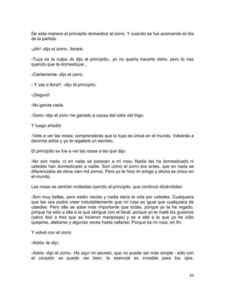 49
De esta manera el principito domesticó al zorro. Y cuando se fue acercando eI día
de la partida:
-¡Ah! -dijo el zorro-, lloraré.
-Tuya es la culpa -le dijo el principito-, yo no quería hacerte daño, pero tú has
querido que te domestique...
-Ciertamente -dijo el zorro.
- Y vas a llorar!, -dijo él principito.
-¡Seguro!
-No ganas nada.
-Gano -dijo el zoro- he ganado a causa del color del trigo.
Y luego añadió:
-Vete a ver las rosas; comprenderás que la tuya es única en el mundo. Volverás a
decirme adiós y yo te regalaré un secreto.
El principito se fue a ver las rosas a las que dijo:
-No son nada, ni en nada se parecen a mi rosa. Nadie las ha domesticado ni
ustedes han domesticado a nadie. Son como el zorro era antes, que en nada se
diferenciaba de otros cien mil zorros. Pero yo le hice mi amigo y ahora es único en
el mundo.
Las rosas se sentían molestas oyendo al principito, que continuó diciéndoles:
-Son muy bellas, pero están vacías y nadie daría la vida por ustedes. Cualquiera
que las vea podrá creer indudablemente que mí rosa es igual que cualquiera de
ustedes. Pero ella se sabe más importante que todas, porque yo la he regado,
porque ha sido a ella a la que abrigué con el fanal, porque yo le maté los gusanos
(salvo dos o tres que se hicieron mariposas) y es a ella a la que yo he oído
quejarse, alabarse y algunas veces hasta callarse. Porque es mi rosa, en fin.
Y volvió con el zorro.
-Adiós -le dijo.
-Adiós -dijo el zorro-. He aquí mi secreto, que no puede ser más simple : sólo con
el corazón se puede ver bien; lo esencial es invisible para los ojos.
 