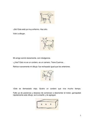 5
-¡No! Este está ya muy enfermo. Haz otro.
Volví a dibujar.
Mi amigo sonrió dulcemente, con indulgencia.
-¿Ves? Esto no es un cordero, es un carnero. Tiene Cuernos…
Rehice nuevamente mi dibujo: fue rechazado igual que los anteriores.
-Este es demasiado viejo. Quiero un cordero que viva mucho tiempo.
Falto ya de paciencia y deseoso de comenzar a desmontar el motor, garrapateé
rápidamente este dibujo, se lo enseñé, y le agregué:
 