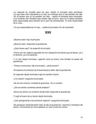 50
-Lo esencial es invisible para los ojos -repitió el principito para acordarse.
-Lo que hace más importante a tu rosa, es el tiempo que tú has perdido con ella.
-Es el tiempo que yo he perdido con ella... -repitió el principito para recordarlo.
-Los hombres han olvidado esta verdad -dijo el zorro-, pero tú no debes olvidarla.
Eres responsable para siempre de lo que has domesticado. Tú eres responsable
de tu rosa...
-Yo soy responsable de mi rosa... -repitió el principito a fin de recordarlo
XXII
-¡Buenos días! -dijo el principito.
-¡Buenos días! -respondió el guardavías.
-¿Qué haces aquí? -le preguntó el principito.
-Formo con los viajeros paquetes de mil y despacho los trenes que los llevan, ya a
la derecha, ya a la izquierda.
Y un tren rápido iluminado, rugiendo como el trueno, hizo temblar la caseta del
guardavías.
-Tienen mucha prisa -dijo el principito-. ¿Qué buscan?
-Ni siquiera el conductor de la locomotora lo sabe -dijo el guardavías.
Un segundo rápido iluminado rugió en sentido inverso.
-¿Ya vuelve? -preguntó el principito.
-No son los mismos -contestó el guardvías-. Es un cambio.
-¿No se sentían contentos donde estaban?
-Nunca se siente uno contento donde está -respondió el guardavías.
Y rugió el trueno de un tercer rápido iluminado.
-¿Van persiguiendo a los primeros viajeros? -preguntó el principito.
-No persiguen absolutamente nada -le dijo el guardavías-; duermen o bostezan allí
dentro. Unicamente los niños aplastan su nariz contra los vidrios.
 