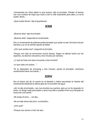 51
-Unicamente los niños saben lo que buscan -dijo el principito. Pierden el tiempo
con una muñeca de trapo que viene a ser lo más importante para ellos y si se la
quitan, lloran...
-¡Qué suerte tienen! -dijo el guardavías.
XXIII
-¡Buenos días! -dijo el principito.
-¡Buenos días! -respondió el comerciante.
Era un comerciante de píldoras perfeccionadas que quitan la sed. Se toma una por
semana y ya no se sienten ganas de beber.
-¿Por qué vendes eso? -preguntó el principito.
-Porque con esto se economiza mucho tiempo. Según el cálculo hecho por los
expertos, se ahorran cincuenta y tres minutos por semana.
-¿Y qué se hace con esos cincuenta y tres minutos?
-Lo que cada uno quiere... "
"Si yo dispusiera de cincuenta y tres minutos -pensó el principito- caminaría
suavemente hacia una fuente..."
XXIV
Era el octavo día de mi avería en el desierto y había escuchado la historia del
comerciante bebiendo la última gota de mi provisión de agua.
-¡Ah -le dije al principito-, son muy bonitos tus cuentos, pero yo no he reparado mi
avión, no tengo nada para beber y sería muy feliz si pudiera irme muy tranquilo en
busca de una fuente!
-Mi amigo el zorro..., me dijo...
-No se trata ahora del zorro, muchachito...
-¿Por qué?
-Porque nos vamos a morir de sed...
 