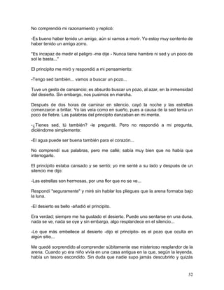52
No comprendió mi razonamiento y replicó:
-Es bueno haber tenido un amigo, aún si vamos a morir. Yo estoy muy contento de
haber tenido un amigo zorro.
"Es incapaz de medir el peligro -me dije - Nunca tiene hambre ni sed y un poco de
sol le basta..."
El principito me miró y respondió a mi pensamiento:
-Tengo sed también... vamos a buscar un pozo...
Tuve un gesto de cansancio; es absurdo buscar un pozo, al azar, en la inmensidad
del desierto. Sin embargo, nos pusimos en marcha.
Después de dos horas de caminar en silencio, cayó la noche y las estrellas
comenzaron a brillar. Yo las veía como en sueño, pues a causa de la sed tenía un
poco de fiebre. Las palabras del principito danzaban en mi mente.
-¿Tienes sed, tú también? -le pregunté. Pero no respondió a mi pregunta,
diciéndome simplemente:
-El agua puede ser buena también para el corazón...
No comprendí sus palabras, pero me callé; sabía muy bien que no había que
interrogarlo.
El principito estaba cansado y se sentó; yo me senté a su lado y después de un
silencio me dijo:
-Las estrellas son hermosas, por una flor que no se ve...
Respondí "seguramente" y miré sin hablar los pliegues que la arena formaba bajo
la luna.
-El desierto es bello -añadió el principito.
Era verdad; siempre me ha gustado el desierto. Puede uno sentarse en una duna,
nada se ve, nada se oye y sin embargo, algo resplandece en el silencio...
-Lo que más embellece al desierto -dijo el principito- es el pozo que oculta en
algún sitio...
Me quedé sorprendido al comprender súbitamente ese misterioso resplandor de la
arena. Cuando yo era niño vivía en una casa antigua en la que, según la leyenda,
había un tesoro escondido. Sin duda que nadie supo jamás descubrirlo y quizás
 