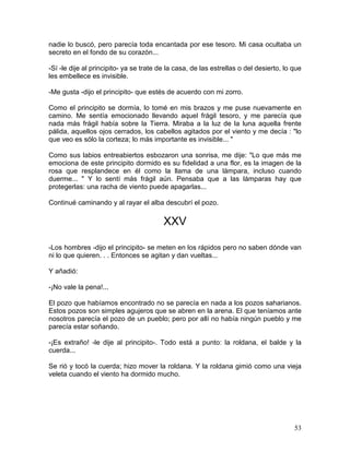 53
nadie lo buscó, pero parecía toda encantada por ese tesoro. Mi casa ocultaba un
secreto en el fondo de su corazón...
-Sí -le dije al principito- ya se trate de la casa, de las estrellas o del desierto, lo que
les embellece es invisible.
-Me gusta -dijo el principito- que estés de acuerdo con mi zorro.
Como el principito se dormía, lo tomé en mis brazos y me puse nuevamente en
camino. Me sentía emocionado llevando aquel frágil tesoro, y me parecía que
nada más frágil había sobre la Tierra. Miraba a la luz de la luna aquella frente
pálida, aquellos ojos cerrados, los cabellos agitados por el viento y me decía : "lo
que veo es sólo la corteza; lo más importante es invisible... "
Como sus labios entreabiertos esbozaron una sonrisa, me dije: "Lo que más me
emociona de este principito dormido es su fidelidad a una flor, es la imagen de la
rosa que resplandece en él como la llama de una lámpara, incluso cuando
duerme... " Y lo sentí más frágil aún. Pensaba que a las lámparas hay que
protegerlas: una racha de viento puede apagarlas...
Continué caminando y al rayar el alba descubrí el pozo.
XXV
-Los hombres -dijo el principito- se meten en los rápidos pero no saben dónde van
ni lo que quieren. . . Entonces se agitan y dan vueltas...
Y añadió:
-¡No vale la pena!...
El pozo que habíamos encontrado no se parecía en nada a los pozos saharianos.
Estos pozos son simples agujeros que se abren en la arena. El que teníamos ante
nosotros parecía el pozo de un pueblo; pero por allí no había ningún pueblo y me
parecía estar soñando.
-¡Es extraño! -le dije al principito-. Todo está a punto: la roldana, el balde y la
cuerda...
Se rió y tocó la cuerda; hizo mover la roldana. Y la roldana gimió como una vieja
veleta cuando el viento ha dormido mucho.
 
