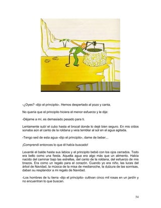 54
-¿Oyes? -dijo el principito-. Hemos despertado al pozo y canta.
No quería que el principito hiciera el menor esfuerzo y le dije:
-Déjame a mí, es demasiado pesado para ti.
Lentamente subí el cubo hasta el brocal donde lo dejé bien seguro. En mis oídos
sonaba aún el canto de la roldana y veía temblar al sol en el agua agitada.
-Tengo sed de esta agua -dijo el principito-, dame de beber...
¡Comprendí entonces lo que él había buscado!
Levanté el balde hasta sus labios y el principito bebió con los ojos cerrados. Todo
era bello como una fiesta. Aquella agua era algo más que un alimento. Había
nacido del caminar bajo las estrellas, del canto de la roldana, del esfuerzo de mis
brazos. Era como un regalo para el corazón. Cuando yo era niño, las luces del
árbol de Navidad, la música de la misa de medianoche, la dulzura de las sonrisas,
daban su resplandor a mi regalo de Navidad.
-Los hombres de tu tierra -dijo el principito- cultivan cinco mil rosas en un jardín y
no encuentran lo que buscan.
 