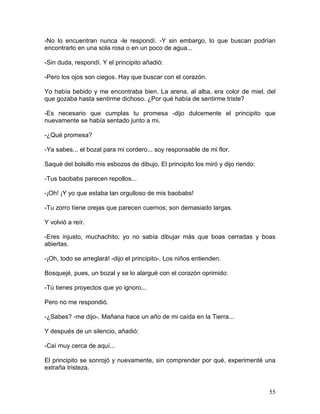 55
-No lo encuentran nunca -le respondí. -Y sin embargo, lo que buscan podrían
encontrarlo en una sola rosa o en un poco de agua...
-Sin duda, respondí. Y el principito añadió:
-Pero los ojos son ciegos. Hay que buscar con el corazón.
Yo había bebido y me encontraba bien. La arena, al alba, era color de miel, del
que gozaba hasta sentirme dichoso. ¿Por qué había de sentirme triste?
-Es necesario que cumplas tu promesa -dijo dulcemente el principito que
nuevamente se había sentado junto a mi.
-¿Qué promesa?
-Ya sabes... el bozal para mi cordero... soy responsable de mi flor.
Saqué del bolsillo mis esbozos de dibujo. El principito los miró y dijo riendo:
-Tus baobabs parecen repollos...
-¡Oh! ¡Y yo que estaba tan orgulloso de mis baobabs!
-Tu zorro tíene orejas que parecen cuernos; son demasiado largas.
Y volvió a reír.
-Eres injusto, muchachito; yo no sabía dibujar más que boas cerradas y boas
abiertas.
-¡Oh, todo se arreglará! -dijo el principito-. Los niños entienden.
Bosquejé, pues, un bozal y se lo alargué con el corazón oprimido:
-Tú tienes proyectos que yo ignoro...
Pero no me respondió.
-¿Sabes? -me dijo-. Mañana hace un año de mi caída en la Tierra...
Y después de un silencio, añadió:
-Caí muy cerca de aquí...
El principito se sonrojó y nuevamente, sin comprender por qué, experimenté una
extraña tristeza.
 
