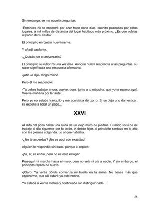 56
Sin embargo, se me ocurrió preguntar:
-Entonces no te encontré por azar hace ocho días, cuando paseabas por estos
lugares, a mil millas de distancia del lugar habitado más próximo. ¿Es que volvías
al punto de tu caída?
El principito enrojeció nuevamente.
Y añadí vacilante.
-¿Quizás por el aniversario?
El principito se ruborizó una vez más. Aunque nunca respondía a las preguntas, su
rubor signifícaba una respuesta afirmativa.
-¡Ah! -le dije- tengo miedo.
Pero él me respondió:
-Tú debes trabajar ahora; vuelve, pues, junto a tu máquina, que yo te espero aquí.
Vuelve mañana por la tarde.
Pero yo no estaba tranquilo y me acordaba del zorro. Si se deja uno domesticar,
se expone a llorar un poco...
XXVI
Al lado del pozo había una ruina de un viejo muro de piedras. Cuando volví de mi
trabajo al día siguiente por la tarde, vi desde lejos al principito sentado en lo alto
con las piernas colgando. Lo oí que hablaba.
-¿No te acuerdas? ¡No es aquí con exactitud!
Alguien le respondió sín duda, porque él replicó:
-¡Sí, sí; es el día, pero no es este el lugar!
Proseguí mi marcha hacia el muro, pero no veía ni oía a nadie. Y sin embargo, el
principito replicó de nuevo.
-¡Claro! Ya verás dónde comienza mi huella en la arena. No tienes más que
esperarme, que allí estaré yo esta noche.
Yo estaba a veinte metros y continuaba sin distinguir nada.
 